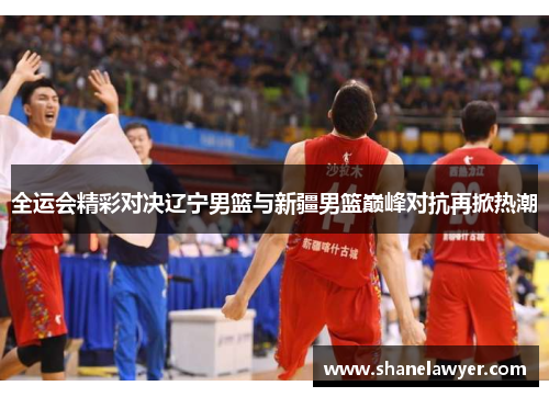 全运会精彩对决辽宁男篮与新疆男篮巅峰对抗再掀热潮